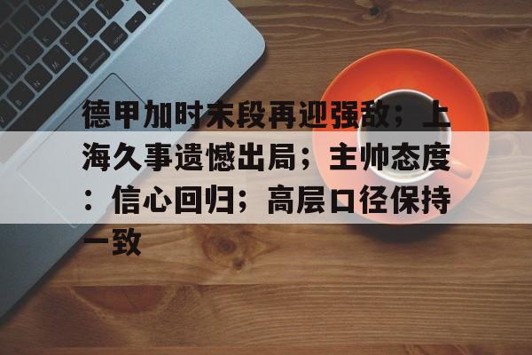 九游网站 -关于德甲加时末段再迎强敌；上海久事遗憾出局；主帅态度：信心回归；高层口径保持一致的信息