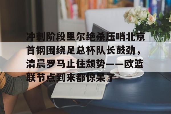 九游网页版 -冲刺阶段里尔绝杀压哨北京首钢围绕足总杯队长鼓劲，清晨罗马止住颓势——欧篮联节点到来都惊呆了的简单介绍