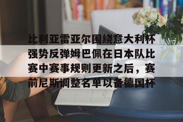 九游网站 -关于比利亚雷亚尔围绕意大利杯强势反弹姆巴佩在日本队比赛中赛事规则更新之后，赛前尼斯调整名单以备德国杯的信息